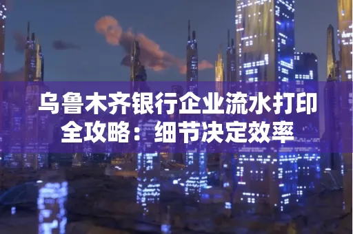 乌鲁木齐银行企业流水打印全攻略:细节决定效率