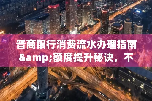 晋商银行消费流水办理指南&额度提升秘诀,不懂这些你可能吃大亏!