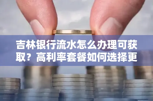 吉林银行流水怎么办理可获取?高利率套餐如何选择更划算?