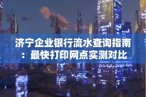 济宁企业银行流水查询指南:最快打印网点实测对比