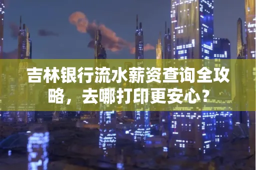 吉林银行流水薪资查询全攻略,去哪打印更安心?